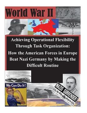 portada Achieving Operational Flexibility Through Task Organization: How the American Forces in Europe Beat Nazi Germany by Making the Difficult Routine