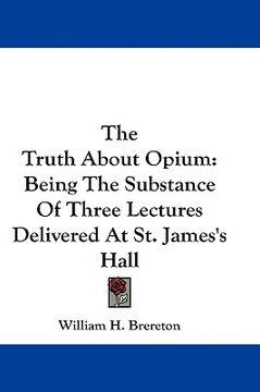 portada the truth about opium: being the substance of three lectures delivered at st. james's hall (en Inglés)