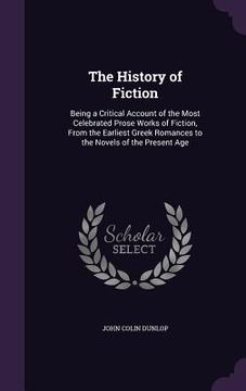 portada The History of Fiction: Being a Critical Account of the Most Celebrated Prose Works of Fiction, From the Earliest Greek Romances to the Novels