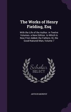 portada The Works of Henry Fielding, Esq: With the Life of the Author. in Twelve Volumes. a New Edition. to Which Is Now First Added, the Fathers; Or, the Goo (in English)