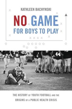 portada No Game for Boys to Play: The History of Youth Football and the Origins of a Public Health Crisis