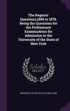 portada The Regents' Questions,1866 to 1878. Being the Questions for the Preliminary Examinations for Admission to the University of the State of New York (in English)