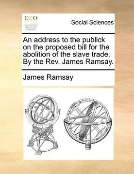 portada an address to the publick on the proposed bill for the abolition of the slave trade. by the rev. james ramsay. (en Inglés)
