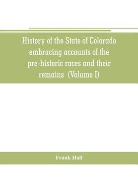 portada History of the State of Colorado, embracing accounts of the pre-historic races and their remains: the earliest Spanish, French and American exploratio (in English)