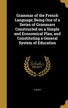 portada Grammar of the French Language; Being One of a Series of Grammars Constructed on a Simple and Economical Plan, and Constituting a General System of Ed (en Inglés)