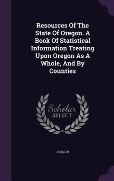 portada Resources Of The State Of Oregon. A Book Of Statistical Information Treating Upon Oregon As A Whole, And By Counties (en Inglés)