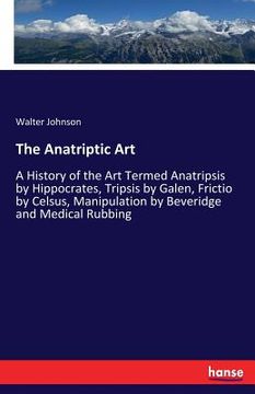 portada The Anatriptic Art: A History of the Art Termed Anatripsis by Hippocrates, Tripsis by Galen, Frictio by Celsus, Manipulation by Beveridge