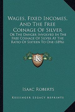 portada wages, fixed incomes, and the free coinage of silver: or the danger involved in the free coinage of silver at the ratio of sixteen to one (1896) (en Inglés)