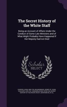 portada The Secret History of the White Staff: Being an Account of Affairs Under the Conduct of Some Late Ministers and of What Might Probably Have Happened i (en Inglés)
