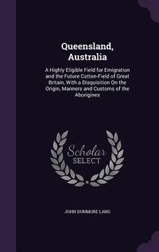 portada Queensland, Australia: A Highly Eligible Field for Emigration and the Future Cotton-Field of Great Britain, With a Disquisition On the Origin (en Inglés)