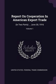 portada Report On Cooperation In American Export Trade: (in Two Parts) ... June 30, 1916; Volume 1 (en Inglés)