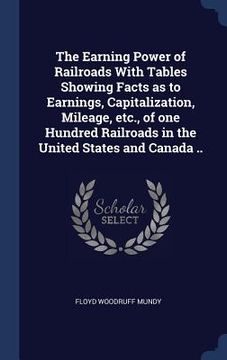 portada The Earning Power of Railroads With Tables Showing Facts as to Earnings, Capitalization, Mileage, etc., of one Hundred Railroads in the United States (en Inglés)
