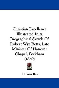 portada christian excellence illustrated in a biographical sketch of robert wye betts, late minister of hanover chapel, peckham (1869) (en Inglés)