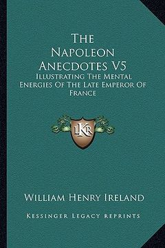 portada the napoleon anecdotes v5: illustrating the mental energies of the late emperor of france: and the characters and actions of his contemporary sta (en Inglés)
