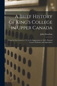 portada A Brief History of King's College in Upper Canada [microform]: From Its First Germ in 1797, to Its Suppression in 1850; Pastoral Letters, Petitions, a (in English)