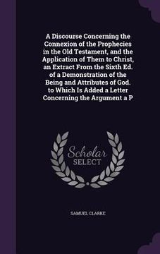 portada A Discourse Concerning the Connexion of the Prophecies in the Old Testament, and the Application of Them to Christ, an Extract From the Sixth Ed. of a (en Inglés)