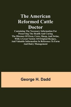 portada The American Reformed Cattle Doctor; Containing the necessary information for preserving the health and curing the diseases of oxen, cows, sheep, and (en Inglés)