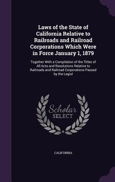 portada Laws of the State of California Relative to Railroads and Railroad Corporations Which Were in Force January 1, 1879: Together With a Compilation of th (en Inglés)