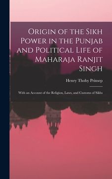 portada Origin of the Sikh Power in the Punjab and Political Life of Maharaja Ranjit Singh; With an Account of the Religion, Laws, and Customs of Sikhs (in English)