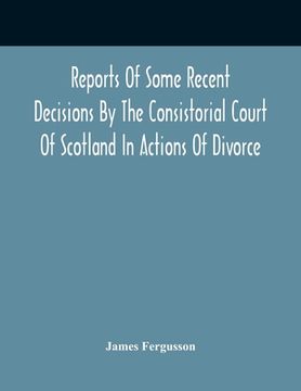 portada Reports Of Some Recent Decisions By The Consistorial Court Of Scotland In Actions Of Divorce, Concluding For Dissolution Of Marriages Celebrated Under (en Inglés)