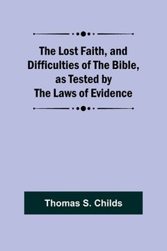 portada The Lost Faith, and Difficulties of the Bible, as Tested by the Laws of Evidence (en Inglés)