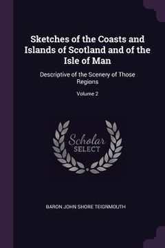 portada Sketches of the Coasts and Islands of Scotland and of the Isle of Man: Descriptive of the Scenery of Those Regions; Volume 2 (en Inglés)