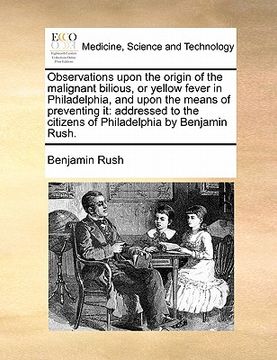 portada observations upon the origin of the malignant bilious, or yellow fever in philadelphia, and upon the means of preventing it: addressed to the citizens (en Inglés)