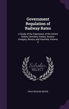 portada Government Regulation of Railway Rates: A Study of the Experience of the United States, Germany, France, Austria-Hungary, Russia, and Australia, Volum (en Inglés)