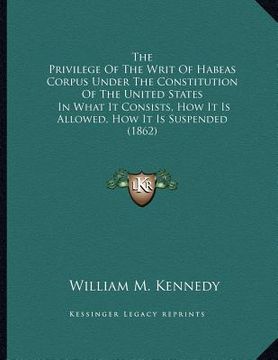 portada the privilege of the writ of habeas corpus under the constitution of the united states: in what it consists, how it is allowed, how it is suspended (1 (in English)