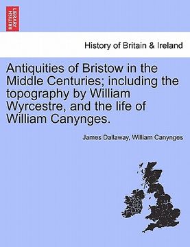 portada antiquities of bristow in the middle centuries; including the topography by william wyrcestre, and the life of william canynges. (en Inglés)