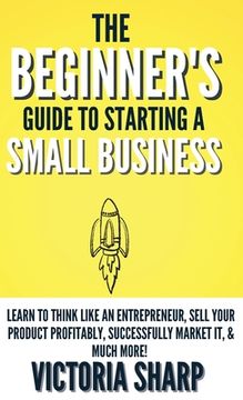 portada The Beginner's Guide To Starting A Small Business: Learn to Think like an Entrepreneur, Sell your Service or Product Profitably, Successfully Market i (en Inglés)