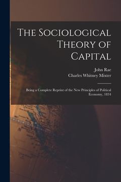 portada The Sociological Theory of Capital [microform]: Being a Complete Reprint of the New Principles of Political Economy, 1834 (en Inglés)
