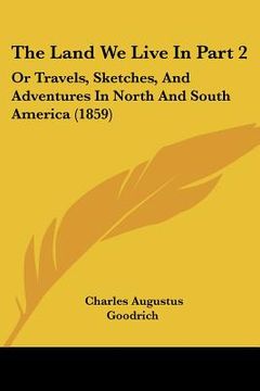 portada the land we live in part 2: or travels, sketches, and adventures in north and south america (1859) (in English)