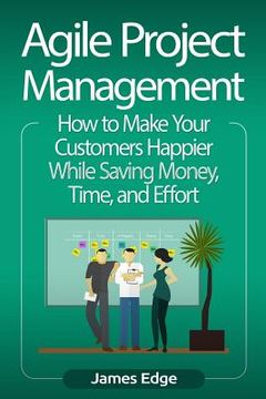 portada Agile Project Management: How to Make Your Customers Happier While Saving Money, Time, and Effort (en Inglés)