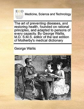 portada the art of preventing diseases, and restoring health, founded on rational principles, and adapted to persons of every capacity. by george wallis, m.d. (en Inglés)