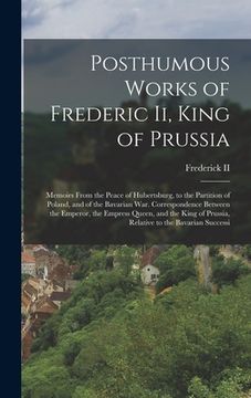 portada Posthumous Works of Frederic Ii, King of Prussia: Memoirs From the Peace of Hubertsburg, to the Partition of Poland, and of the Bavarian War. Correspo (en Inglés)