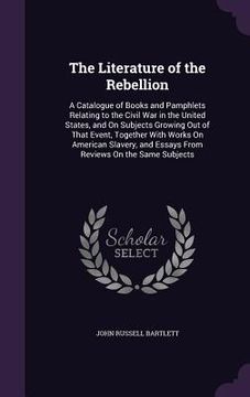 portada The Literature of the Rebellion: A Catalogue of Books and Pamphlets Relating to the Civil War in the United States, and On Subjects Growing Out of Tha