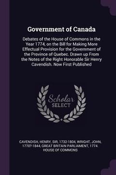 portada Government of Canada: Debates of the House of Commons in the Year 1774, on the Bill for Making More Effectual Provision for the Government o (en Inglés)