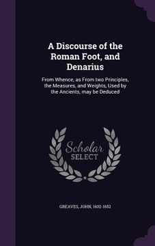 portada A Discourse of the Roman Foot, and Denarius: From Whence, as From two Principles, the Measures, and Weights, Used by the Ancients, may be Deduced (en Inglés)