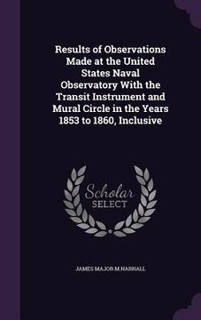 portada Results of Observations Made at the United States Naval Observatory With the Transit Instrument and Mural Circle in the Years 1853 to 1860, Inclusive (en Inglés)