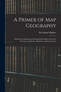 portada A Primer of Map Geography: With Recent Departmental Examination Papers From the Provinces of Ontario, Manitoba, and Nova Scotia
