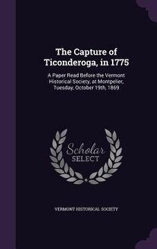 portada The Capture of Ticonderoga, in 1775: A Paper Read Before the Vermont Historical Society, at Montpelier, Tuesday, October 19th, 1869 (en Inglés)