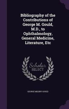 portada Bibliography of the Contributions of George M. Gould, M.D., to Ophthalmology, General Medicine, Literature, Etc (en Inglés)