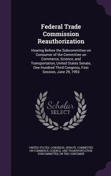 portada Federal Trade Commission Reauthorization: Hearing Before the Subcommittee on Consumer of the Committee on Commerce, Science, and Transportation, Unite