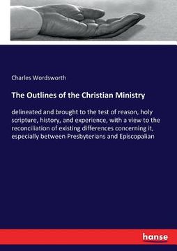 portada The Outlines of the Christian Ministry: delineated and brought to the test of reason, holy scripture, history, and experience, with a view to the reco (en Inglés)