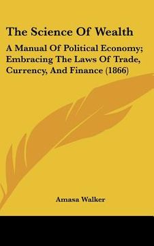 portada the science of wealth: a manual of political economy; embracing the laws of trade, currency, and finance (1866) (in English)