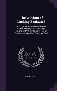 portada The Wisdom of Looking Backward: To Judge the Better of One Side and T'other, by the Speeches, Writings, Actions, and Other Matters of Fact On Both Sid