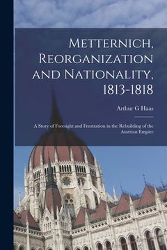portada Metternich, Reorganization and Nationality, 1813-1818; a Story of Foresight and Frustration in the Rebuilding of the Austrian Empire