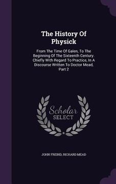 portada The History Of Physick: From The Time Of Galen, To The Beginning Of The Sixteenth Century. Chiefly With Regard To Practice, In A Discourse Wri (en Inglés)