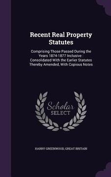 portada Recent Real Property Statutes: Comprising Those Passed During the Years 1874-1877 Inclusive: Consolidated With the Earlier Statutes Thereby Amended, (in English)